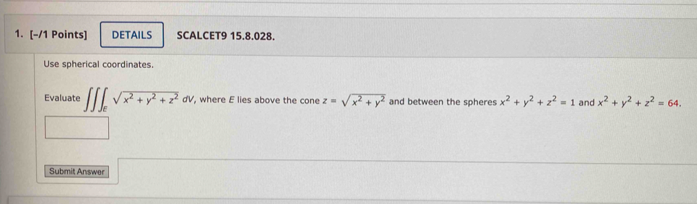 DETAILS SCALCET9 15.8.028. 
Use spherical coordinates. 
Evaluate ∈t ∈t ∈t _Esqrt(x^2+y^2+z^2)dV , where E lies above the cone z=sqrt(x^2+y^2) and between the spheres x^2+y^2+z^2=1 and x^2+y^2+z^2=64. 
Submit Answer