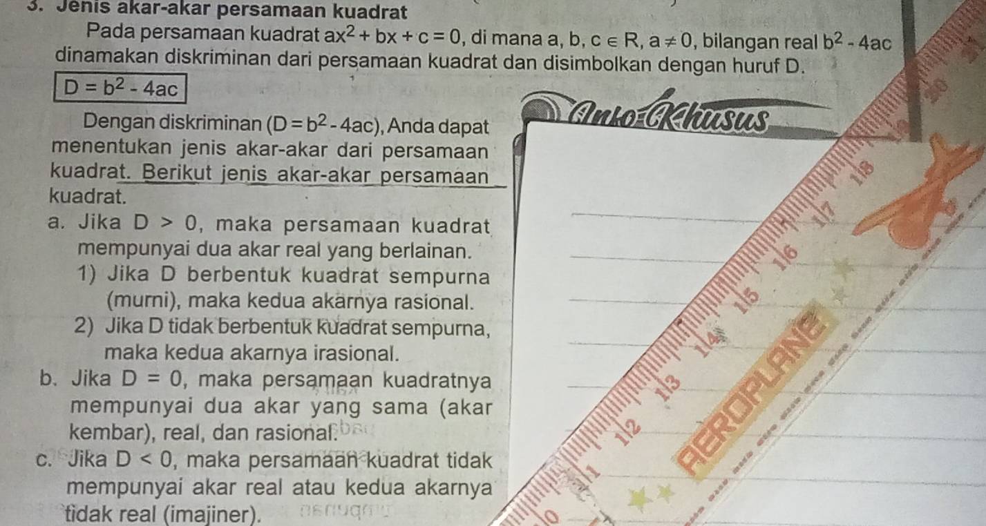 Jénis akar-akar persamaan kuadrat 
Pada persamaan kuadrat ax^2+bx+c=0 , di mana a, b, c∈ R, a!= 0 , bilangan real b^2-4ac
dinamakan diskriminan dari persamaan kuadrat dan disimbolkan dengan huruf D.
D=b^2-4ac
Dengan diskriminan (D=b^2-4ac) , Anda dapat 
Anio Khūsus 
menentukan jenis akar-akar dari persamaan 
a 
kuadrat. Berikut jenis akar-akar persamaan 
18 
kuadrat. 
a. Jika D>0 , maka persamaan kuadrat 
mempunyai dua akar real yang berlainan._ 
__ 1/7_ 
_ 
1) Jika D berbentuk kuadrat sempurna 
(murni), maka kedua akärnya rasional. 
2) Jika D tidak berbentuk kuadrat sempurna, 
maka kedua akarnya irasional. 
__ 
b、 Jika D=0 , maka persamaan kuadratnya 
_ 
` m e e 
mempunyai dua akar yang sama (akar 
usaw 
_ 
kembar), real, dan rasional. 1l2 
_ 
c. Jika D<0</tex> , maka persamaan kuadrat tidak 
mempunyai akar real atau kedua akarnya 
tidak real (imajiner). 
a