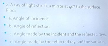 A ray of light struck a mirror at 40° to the surface. 
Find: 
a. Angle of incidence 
b. Angle of reflection 
c. Angle made by the incident and the reflected rays. 
d. Angle made by the reflected ray and the surface.