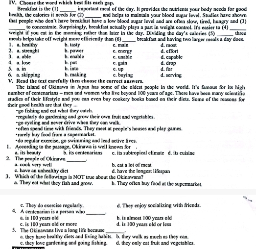 Choose the word which best fits each gap.
Breakfast is the (1) _important meal of the day. It provides the nutrients your body needs for good
health, the calories it needs for (2) _and helps to maintain your blood sugar level. Studies have shown
that people who don't have breakfast have a low blood sugar level and are often slow, tired, hungry and (3)
_ to concentrate. Surprisingly, breakfast actually plays a part in weight control. It's easier to (4)_
weight if you eat in the morning rather than later in the day. Dividing the day's calories (5) _three
meals helps take off weight more efficiently than (6) _breakfast and having two larger meals a day does.
1. a. healthy b. tasty d. most
2. a. strenght b. power c. energy c. main d. effort
b. enable c. unable d. capable
3. a. able b. put
4. a. lose d. drop
5. a in b. into c. gain c. up d. for
6. a. skipping b. making c. buying d. serving
V. Read the text carefully then choose the correct answers.
The island of Okinawa in Japan has some of the oldest people in the world. It's famous for its high
number of centenarians - men and women who live beyond 100 years of age. There have been many scientific
studies of their lifestyle and you can even buy cookery books based on their diets. Some of the reasons for
their good health are that they ...
*go fishing and eat what they catch.
+regularly do gardening and grow their own fruit and vegetables.
*go cycling and never drive when they can walk.
*often spend time with friends. They meet at people's houses and play games.
*rarely buy food from a supermarket.
*do regular exercise, go swimming and lead active lives.
1. According to the passage, Okinawa is well known for
a its beauty b. its centenarians c. its subtropical climate d. its cuisine
2. The people of Okinawa _.
a. cook very well b. eat a lot of meat
c. have an unhealthy diet d. have the longest lifespan
3. Which of the followings is NOT true about the Okinawans?
a. They eat what they fish and grow. b. They often buy food at the supermarket.
c. They do exercise regularly. d. They enjoy socializing with friends.
4. A centenarian is a person who_
a. is 100 years old b. is almost 100 years old
c. is 100 years old or more d. is 100 years old or less
5. The Okinawans live a long life because_
a. they have healthy diets and living habits. b. they walk as much as they can.
c. they love gardening and going fishing. d. they only eat fruit and vegetables.