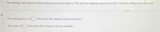 The markup rate based on the selling price for an item is 14% and the markup amount is $390. Find the selling price and cost. 
The selling price is $□. (Round to the nearest cent as needed.) 
The cost is $□. (Round to the nearest cent as needed.)