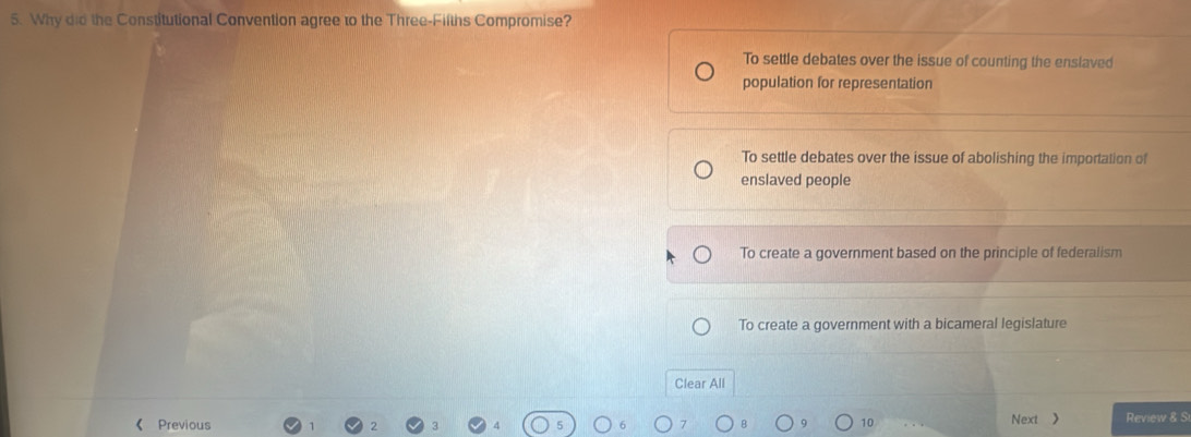 Why did the Constitutional Convention agree to the Three-Fifths Compromise?
To settle debates over the issue of counting the enslaved
population for representation
To settle debates over the issue of abolishing the importation of
enslaved people
To create a government based on the principle of federalism
To create a government with a bicameral legislature
Clear All
《 Previous 10 Next > Review & S