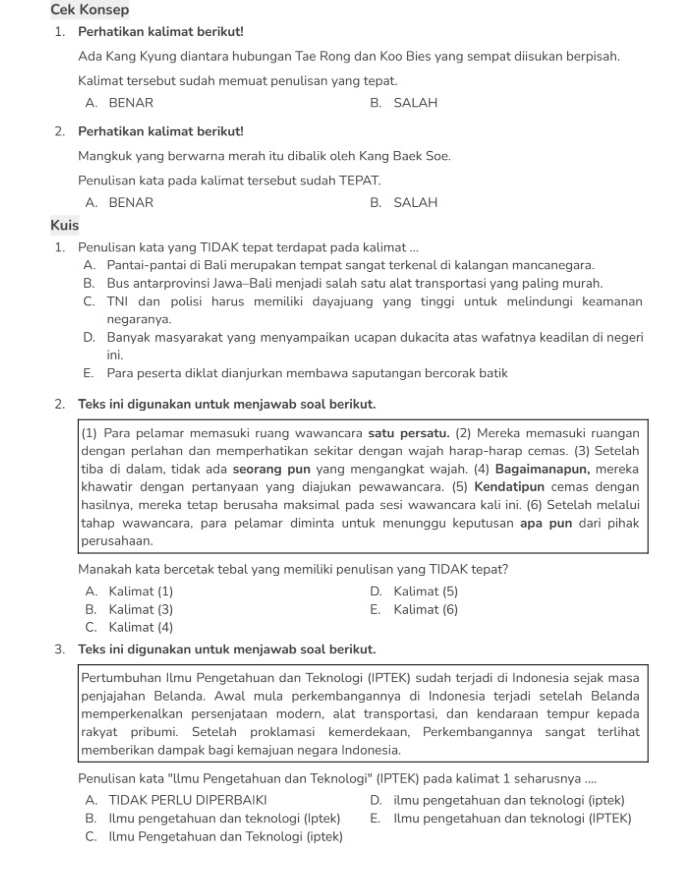 Cek Konsep
1. Perhatikan kalimat berikut!
Ada Kang Kyung diantara hubungan Tae Rong dan Koo Bies yang sempat diisukan berpisah.
Kalimat tersebut sudah memuat penulisan yang tepat.
A. BENAR B. SALAH
2. Perhatikan kalimat berikut!
Mangkuk yang berwarna merah itu dibalik oleh Kang Baek Soe.
Penulisan kata pada kalimat tersebut sudah TEPAT.
A. BENAR B. SALAH
Kuis
1. Penulisan kata yang TIDAK tepat terdapat pada kalimat ...
A. Pantai-pantai di Bali merupakan tempat sangat terkenal di kalangan mancanegara.
B. Bus antarprovinsi Jawa-Bali menjadi salah satu alat transportasi yang paling murah.
C. TNI dan polisi harus memiliki dayajuang yang tinggi untuk melindungi keamanan
negaranya.
D. Banyak masyarakat yang menyampaikan ucapan dukacita atas wafatnya keadilan di negeri
ini.
E. Para peserta diklat dianjurkan membawa saputangan bercorak batik
2. Teks ini digunakan untuk menjawab soal berikut.
(1) Para pelamar memasuki ruang wawancara satu persatu. (2) Mereka memasuki ruangan
dengan perlahan dan memperhatikan sekitar dengan wajah harap-harap cemas. (3) Setelah
tiba di dalam, tidak ada seorang pun yang mengangkat wajah. (4) Bagaimanapun, mereka
khawatir dengan pertanyaan yang diajukan pewawancara. (5) Kendatipun cemas dengan
hasilnya, mereka tetap berusaha maksimal pada sesi wawancara kali ini. (6) Setelah melalui
tahap wawancara, para pelamar diminta untuk menunggu keputusan apa pun dari pihak
perusahaan.
Manakah kata bercetak tebal yang memiliki penulisan yang TIDAK tepat?
A. Kalimat (1) D. Kalimat (5)
B. Kalimat (3) E. Kalimat (6)
C. Kalimat (4)
3. Teks ini digunakan untuk menjawab soal berikut.
Pertumbuhan Ilmu Pengetahuan dan Teknologi (IPTEK) sudah terjadi di Indonesia sejak masa
penjajahan Belanda. Awal mula perkembangannya di Indonesia terjadi setelah Belanda
memperkenalkan persenjataan modern, alat transportasi, dan kendaraan tempur kepada
rakyat pribumi. Setelah proklamasi kemerdekaan, Perkembangannya sangat terlihat
memberikan dampak bagi kemajuan negara Indonesia.
Penulisan kata "llmu Pengetahuan dan Teknologi" (IPTEK) pada kalimat 1 seharusnya ....
A. TIDAK PERLU DIPERBAIKI D. ilmu pengetahuan dan teknologi (iptek)
B. Ilmu pengetahuan dan teknologi (Iptek) E. Ilmu pengetahuan dan teknologi (IPTEK)
C. Ilmu Pengetahuan dan Teknologi (iptek)