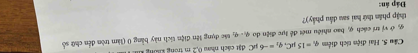 Hai điện tích điểm q_1=15mu C, q_2=-6 uC đặt cách nhau 0,2 m trong không kỉ
q_3 ở vị trí cách q_1 bao nhiêu mét để lực điện do q_1· q_2 tác dụng lên điện tích này bằng 0 (làm tròn đến chữ số 
thập phân thứ hai sau dấu phẩy)? 
Đáp án: