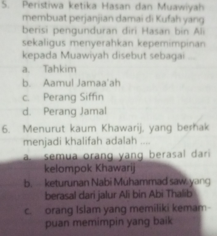 Peristiwa ketika Hasan dan Muawiyah
membuat perjanjian damai di Kufah yang
berisi pengunduran diri Hasan bin Ali
sekaligus menyerahkan kepemimpinan
kepada Muawiyah disebut sebagai ...
a. Tahkim
b. Aamul Jamaa'ah
c. Perang Siffin
d. Perang Jamal
6. Menurut kaum Khawarij, yang berhak
menjadi khalifah adalah ....
a. semua orang yang berasal dari 
kelompok Khawarij
b. keturunan Nabi Muhammad saw. yang
berasal dari jalur Ali bin Abi Thalib
c. orang Islam yang memiliki kemam-
puan memimpin yang baik