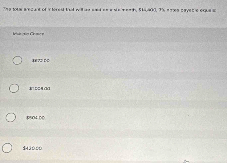 The total amount of interest that will be paid on a six-month, $14,400, 7% notes payable equals:
Multiple Choice
$672.00.
$1,008.00.
$504.00.
$420.00.