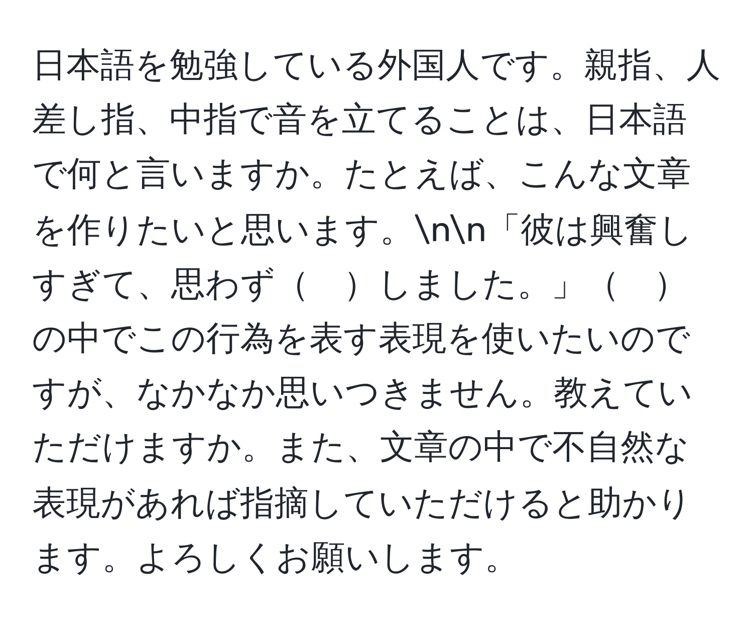 日本語を勉強している外国人です。親指、人差し指、中指で音を立てることは、日本語で何と言いますか。たとえば、こんな文章を作りたいと思います。nn「彼は興奮しすぎて、思わず　しました。」　の中でこの行為を表す表現を使いたいのですが、なかなか思いつきません。教えていただけますか。また、文章の中で不自然な表現があれば指摘していただけると助かります。よろしくお願いします。