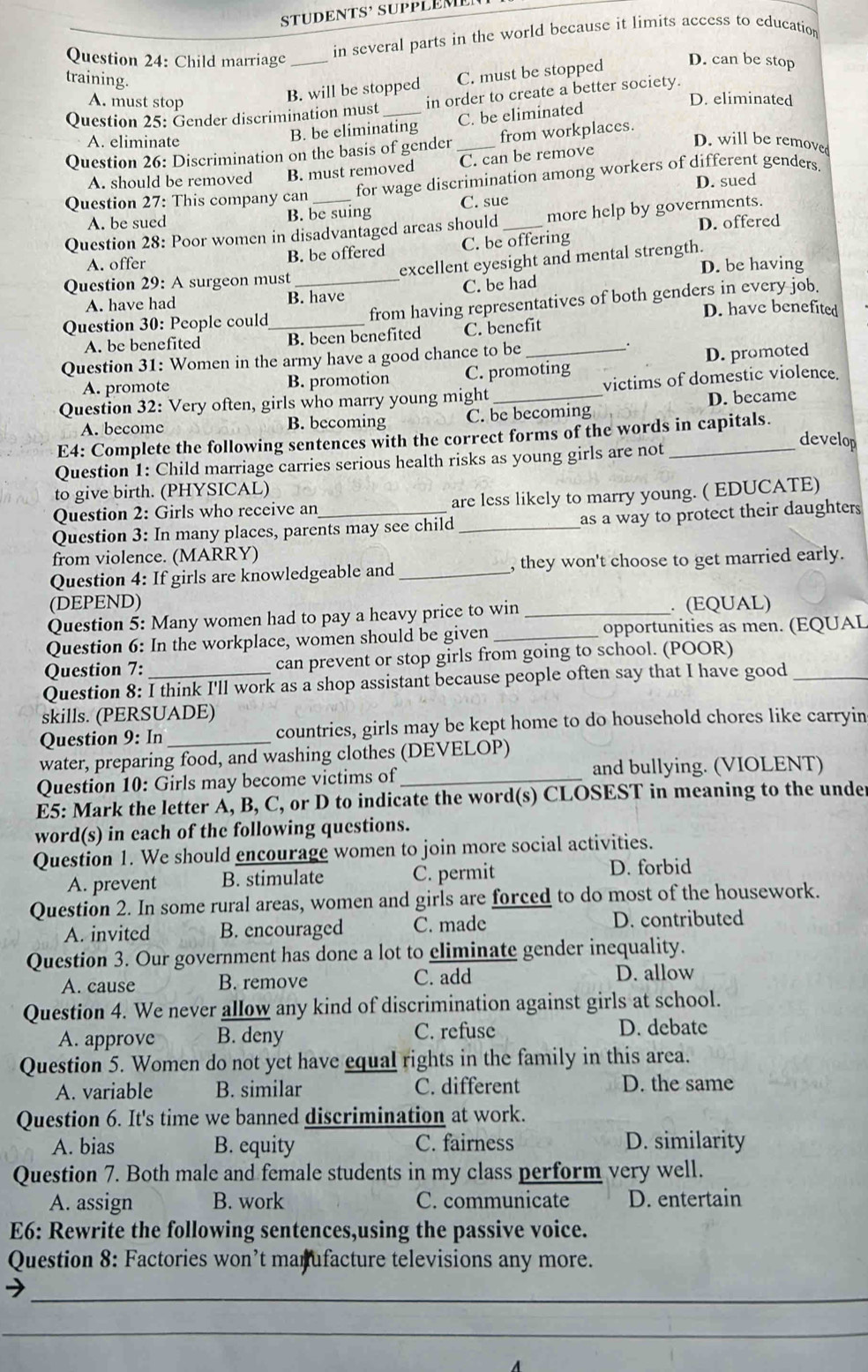 STUDENTS³ SUPPLEM
in several parts in the world because it limits access to education
Question 24: Child marriage _D. can be stop
training.
B. will be stopped C. must be stopped
A. must stop D. eliminated
Question 25: Gender discrimination must _in order to create a better society.
B. be eliminating C. be eliminated
A. eliminate D. will be removed
Question 26: Discrimination on the basis of gender _from workplaces.
A. should be removed B. must removed C. can be remove
D. sued
Question 27: This company can _for wage discrimination among workers of different genders.
A. be sued B. be suing C. sue
Question 28: Poor women in disadvantaged areas should_ more help by governments. D. offered
A. offer B. be offered C. be offering
Question 29: A surgeon must _excellent eyesight and mental strength. D. be having
A. have had B. have C. be had
Question 30: People could_ from having representatives of both genders in every job.
D. have benefited
A. be benefited B. been benefited C. benefit
Question 31: Women in the army have a good chance to be_
.
A. promote B. promotion C. promoting D. promoted
Question 32: Very often, girls who marry young might _victims of domestic violence.
A. become B. becoming C. be becoming D. became
E4: Complete the following sentences with the correct forms of the words in capitals.
Question 1: Child marriage carries serious health risks as young girls are not_
develop
to give birth. (PHYSICAL)
Question 2: Girls who receive an are less likely to marry young. ( EDUCATE)
Question 3: In many places, parents may see child _as a way to protect their daughters
from violence. (MARRY)
Question 4: If girls are knowledgeable and _, they won't choose to get married early.
(DEPEND)
Question 5: Many women had to pay a heavy price to win _. (EQUAL)
Question 6: In the workplace, women should be given _opportunities as men. (EQUAL
Question 7: can prevent or stop girls from going to school. (POOR)
Question 8: I think I'll work as a shop assistant because people often say that I have good_
skills. (PERSUADE)
Question 9: In_ countries, girls may be kept home to do household chores like carryin
water, preparing food, and washing clothes (DEVELOP)
Question 10: Girls may become victims of_ and bullying. (VIOLENT)
E5: Mark the letter A, B, C, or D to indicate the word(s) CLOSEST in meaning to the under
word(s) in each of the following questions.
Question 1. We should encourage women to join more social activities.
A. prevent B. stimulate C. permit D. forbid
Question 2. In some rural areas, women and girls are forced to do most of the housework.
A. invited B. encouraged C. made D. contributed
Question 3. Our government has done a lot to eliminate gender inequality.
A. cause B. remove C. add D. allow
Question 4. We never allow any kind of discrimination against girls at school.
A. approve B. deny C. refuse D. debate
Question 5. Women do not yet have equal rights in the family in this area.
A. variable B. similar C. different D. the same
Question 6. It's time we banned discrimination at work.
A. bias B. equity C. fairness D. similarity
Question 7. Both male and female students in my class perform very well.
A. assign B. work C. communicate D. entertain
E6: Rewrite the following sentences,using the passive voice.
Question 8: Factories won’t manufacture televisions any more.
_
_
