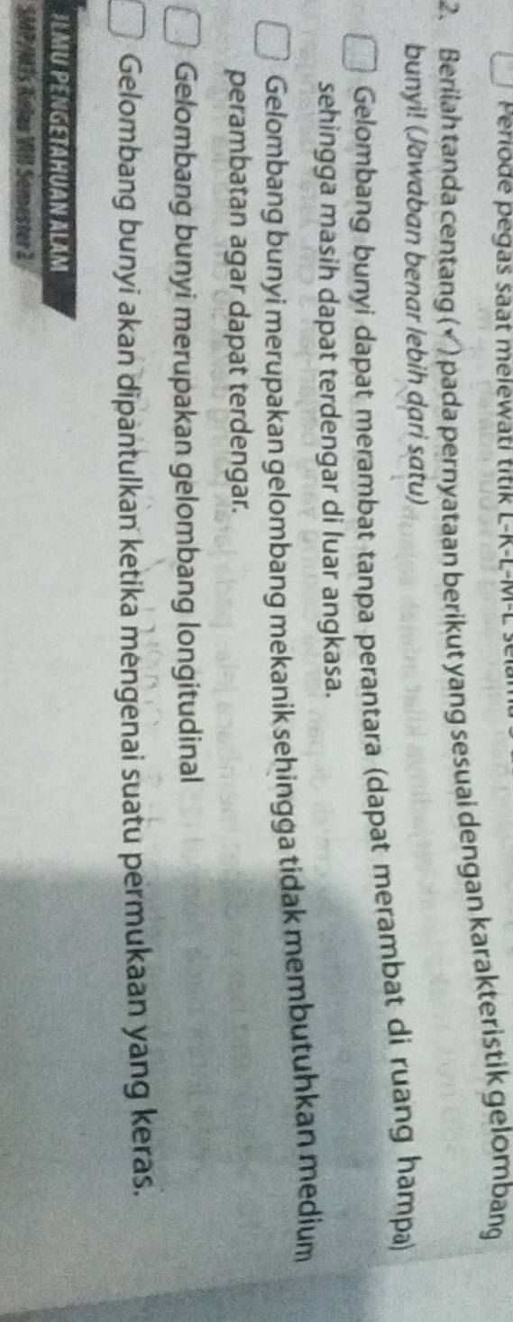 erio d e e g a s s t mele ti ti L-K-L-M -L
2. Berilah tanda centang (× ) pada pernyataan berikut yang sesuai dengan karakteristik gelombang
bunyi! (Jawaban benar lebih dari satu)
Gelombang bunyi dapat merambat tanpa perantara (dapat merambat di ruang hampa)
sehingga masih dapat terdengar di luar angkasa.
Gelombang bunyi merupakan gelombang mekanik sehingga tidak membutuhkan medium
perambatan agar dapat terdengar.
Gelombang bunyi merupakan gelombang longitudinal
Gelombang bunyi akan dipantulkan ketika mengenai suatu permukaan yang keras.
ILMU PENGETAHUAN ALAM
SMP/MTs Anlas VII Semester 2