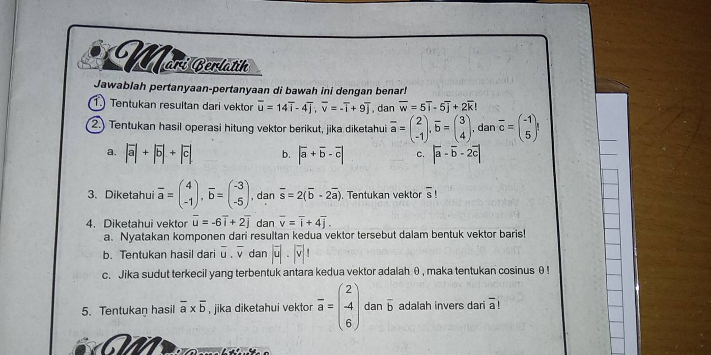 Marí Cerlätíh
Jawablah pertanyaan-pertanyaan di bawah ini dengan benar!
1. Tentukan resultan dari vektor overline u=14overline i-4overline j;overline v=-overline i+9overline j , dan overline w=5overline i-5overline j+2overline k!
2.) Tentukan hasil operasi hitung vektor berikut, jika diketahui overline a=beginpmatrix 2 -1endpmatrix ,overline b=beginpmatrix 3 4endpmatrix , dan overline c=beginpmatrix -1 5endpmatrix
a. |vector a|+|vector b|+|vector c|. |overline a+overline b-overline c| |overline a-overline b-2overline c|
b.
C.
3. Diketahui overline a=beginpmatrix 4 -1endpmatrix ,overline b=beginpmatrix -3 -5endpmatrix , dan overline s=2(overline b-2overline a). Tentukan vektor overline s!
4. Diketahui vektor overline u=-6overline i+2overline j dan overline v=overline i+4overline j.
a. Nyatakan komponen dari resultan kedua vektor tersebut dalam bentuk vektor baris!
b. Tentukan hasil dari overline u.overline v dan |overline u|· |overline v|!
c. Jika sudut terkecil yang terbentuk antara kedua vektor adalah θ , maka tentukan cosinus θ !
5. Tentukan hasil overline a* overline b , jika diketahui vektor overline a=beginpmatrix 2 -4 6endpmatrix dan overline b adalah invers dari overline a!