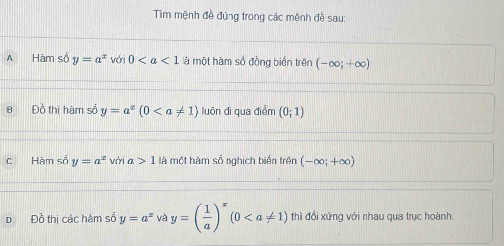 Tìm mệnh đề đúng trong các mệnh đề sau:
A Hàm số y=a^x với 0 là một hàm số đồng biến trên (-∈fty ;+∈fty )
B Đồ thị hàm số y=a^x(0 luôn đi qua điễm (0;1)
C Hàm số y=a^x với a>1 là một hàm số nghịch biển trên (-∈fty ;+∈fty )
D Đồ thị các hàm số y=a^x và y=( 1/a )^x(0 thì đổi xứng với nhau qua trục hoành.