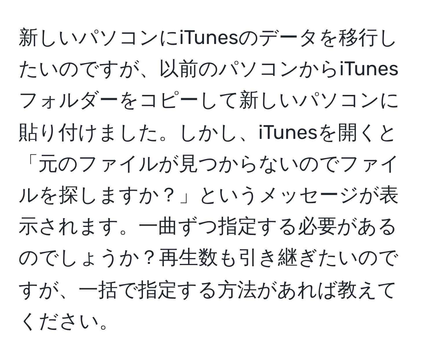 新しいパソコンにiTunesのデータを移行したいのですが、以前のパソコンからiTunesフォルダーをコピーして新しいパソコンに貼り付けました。しかし、iTunesを開くと「元のファイルが見つからないのでファイルを探しますか？」というメッセージが表示されます。一曲ずつ指定する必要があるのでしょうか？再生数も引き継ぎたいのですが、一括で指定する方法があれば教えてください。