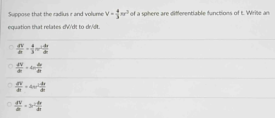 Suppose that the radius r and volume V= 4/3 π r^3 of a sphere are differentiable functions of t. Write an
equation that relates dV/dt to dr/dt.
 dV/dt = 4/3 π r^2 dr/dt 
 dV/dt =4π  dr/dt 
 dV/dt =4π r^2 dr/dt 
 dV/dt =3r^2 dr/dt 