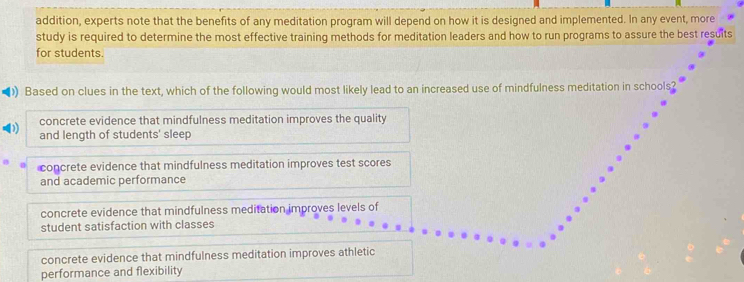 addition, experts note that the benefits of any meditation program will depend on how it is designed and implemented. In any event, more
study is required to determine the most effective training methods for meditation leaders and how to run programs to assure the best resuits
for students.
Based on clues in the text, which of the following would most likely lead to an increased use of mindfulness meditation in schools?
concrete evidence that mindfulness meditation improves the quality
and length of students' sleep
concrete evidence that mindfulness meditation improves test scores
and academic performance
concrete evidence that mindfulness meditation improves levels of
student satisfaction with classes
concrete evidence that mindfulness meditation improves athletic
performance and flexibility