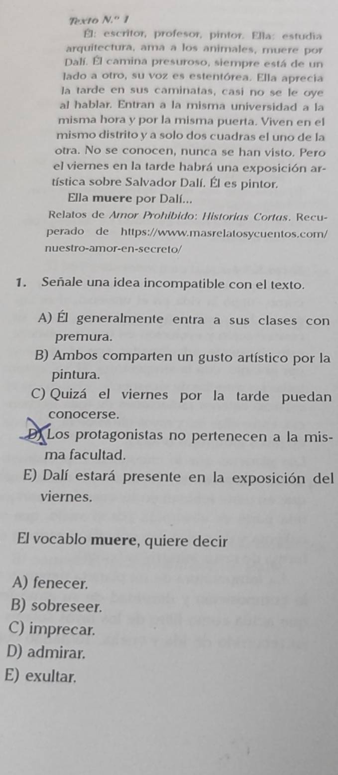 Texto N.^circ 1 
É：escritor, profesor, pintor. Ella: estudia
arquitectura, ama a los animales, muere por
Dalí. Él camina presuroso, siempre está de un
lado a otro, su voz es estentórea. Ella aprecia
la tarde en sus caminatas, casi no se le oye
al hablar. Entran a la misma universidad a la
misma hora y por la misma puerta. Viven en el
mismo distrito y a solo dos cuadras el uno de la
otra. No se conocen, nunca se han visto. Pero
el viernes en la tarde habrá una exposición ar-
tística sobre Salvador Dalí. Él es pintor.
Ella muere por Dalí...
Relatos de Amor Prohibido: Historias Cortas. Recu-
perado de https://www.masrelatosycuentos.com/
nuestro-amor-en-secreto/
1. Señale una idea incompatible con el texto.
A) Él generalmente entra a sus clases con
premura.
B) Ambos comparten un gusto artístico por la
pintura.
C) Quizá el viernes por la tarde puedan
conocerse.
D) Los protagonistas no pertenecen a la mis-
ma facultad.
E) Dalí estará presente en la exposición del
viernes.
El vocablo muere, quiere decir
A) fenecer.
B) sobreseer.
C) imprecar.
D) admirar.
E) exultar.