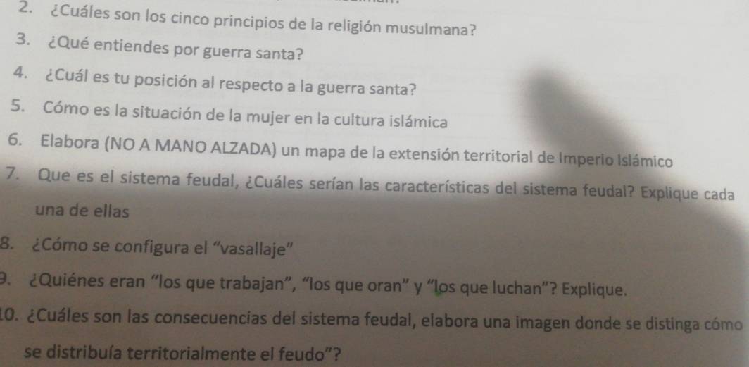 ¿Cuáles son los cinco principios de la religión musulmana? 
3. ¿Qué entiendes por guerra santa? 
4. ¿Cuál es tu posición al respecto a la guerra santa? 
5. Cómo es la situación de la mujer en la cultura islámica 
6. Elabora (NO A MANO ALZADA) un mapa de la extensión territorial de Imperio Islámico 
7. Que es el sistema feudal, ¿Cuáles serían las características del sistema feudal? Explique cada 
una de ellas 
8. ¿Cómo se configura el “vasallaje” 
9. ¿Quiénes eran “los que trabajan”, “los que oran” y “los que luchan”? Explique. 
10. ¿Cuáles son las consecuencías del sistema feudal, elabora una imagen donde se distinga cómo 
se distribuía territorialmente el feudo"?