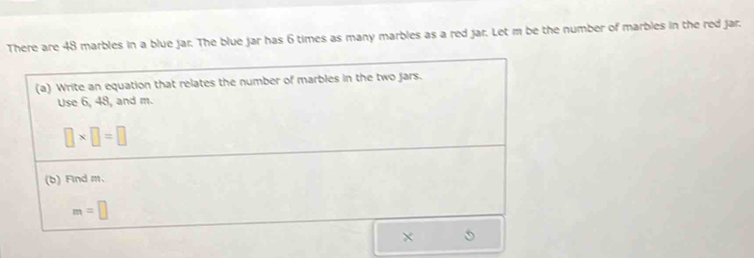 There are 48 marbles in a blue jar. The blue jar has 6 times as many marbles as a red jar. Let m be the number of marbles in the red jar. 
(a) Write an equation that relates the number of marbles in the two jars. 
Use 6, 48, and m.
□ * □ =□
(b) Find m.
m=□
×