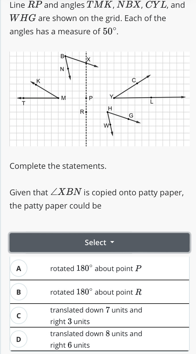 Line RP and angles TMK, NBX, CYL, and
WHG are shown on the grid. Each of the
angles has a measure of 50°.
Complete the statements.
Given that ∠ XBN is copied onto patty paper,
the patty paper could be