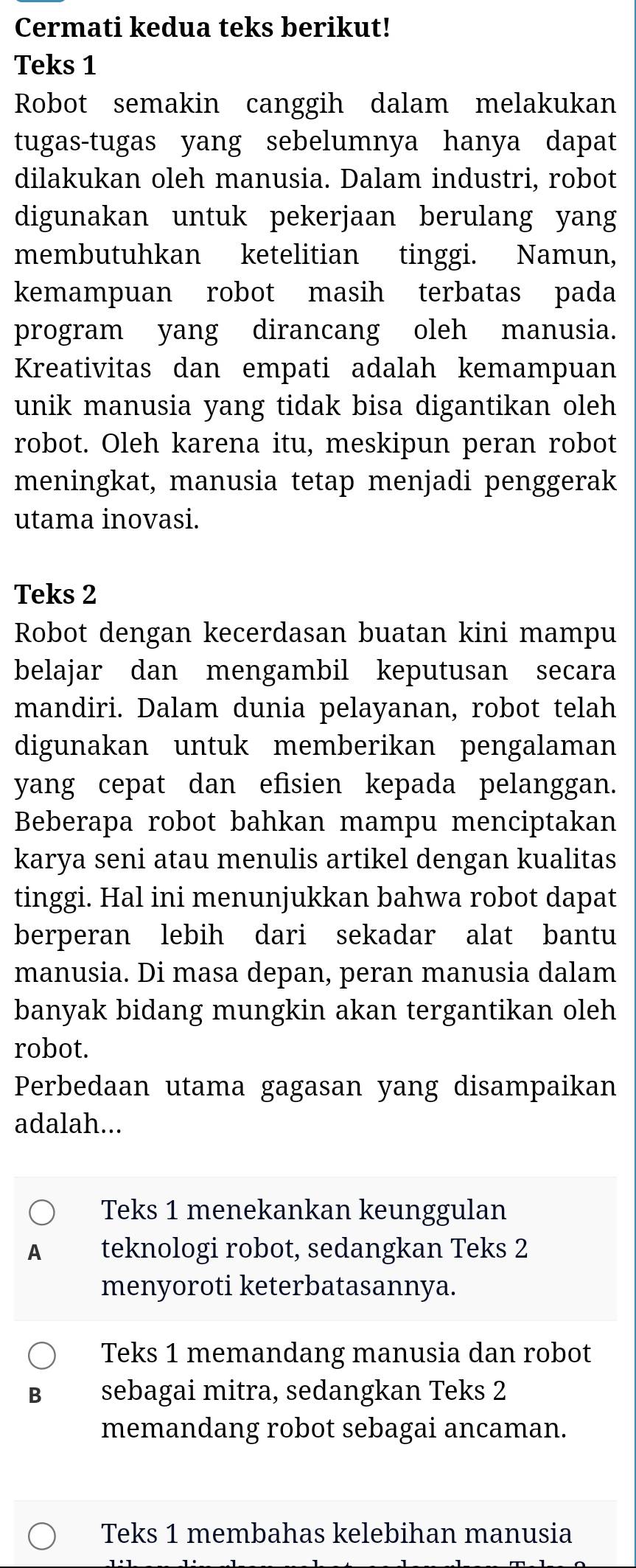 Cermati kedua teks berikut!
Teks 1
Robot semakin canggih dalam melakukan
tugas-tugas yang sebelumnya hanya dapat
dilakukan oleh manusia. Dalam industri, robot
digunakan untuk pekerjaan berulang yang
membutuhkan ketelitian tinggi. Namun,
kemampuan robot masih terbatas pada
program yang dirancang oleh manusia.
Kreativitas dan empati adalah kemampuan
unik manusia yang tidak bisa digantikan oleh
robot. Oleh karena itu, meskipun peran robot
meningkat, manusia tetap menjadi penggerak
utama inovasi.
Teks 2
Robot dengan kecerdasan buatan kini mampu
belajar dan mengambil keputusan secara
mandiri. Dalam dunia pelayanan, robot telah
digunakan untuk memberikan pengalaman
yang cepat dan efisien kepada pelanggan.
Beberapa robot bahkan mampu menciptakan
karya seni atau menulis artikel dengan kualitas
tinggi. Hal ini menunjukkan bahwa robot dapat
berperan lebih dari sekadar alat bantu
manusia. Di masa depan, peran manusia dalam
banyak bidang mungkin akan tergantikan oleh
robot.
Perbedaan utama gagasan yang disampaikan
adalah...
Teks 1 menekankan keunggulan
1 teknologi robot, sedangkan Teks 2
menyoroti keterbatasannya.
Teks 1 memandang manusia dan robot
B sebagai mitra, sedangkan Teks 2
memandang robot sebagai ancaman.
Teks 1 membahas kelebihan manusia