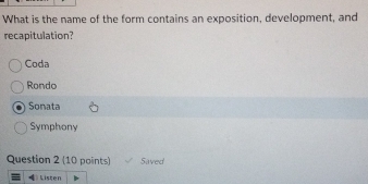 What is the name of the form contains an exposition, development, and
recapitulation?
Coda
Rondo
Sonata
Symphony
Question 2 (10 points) Saved
Listen