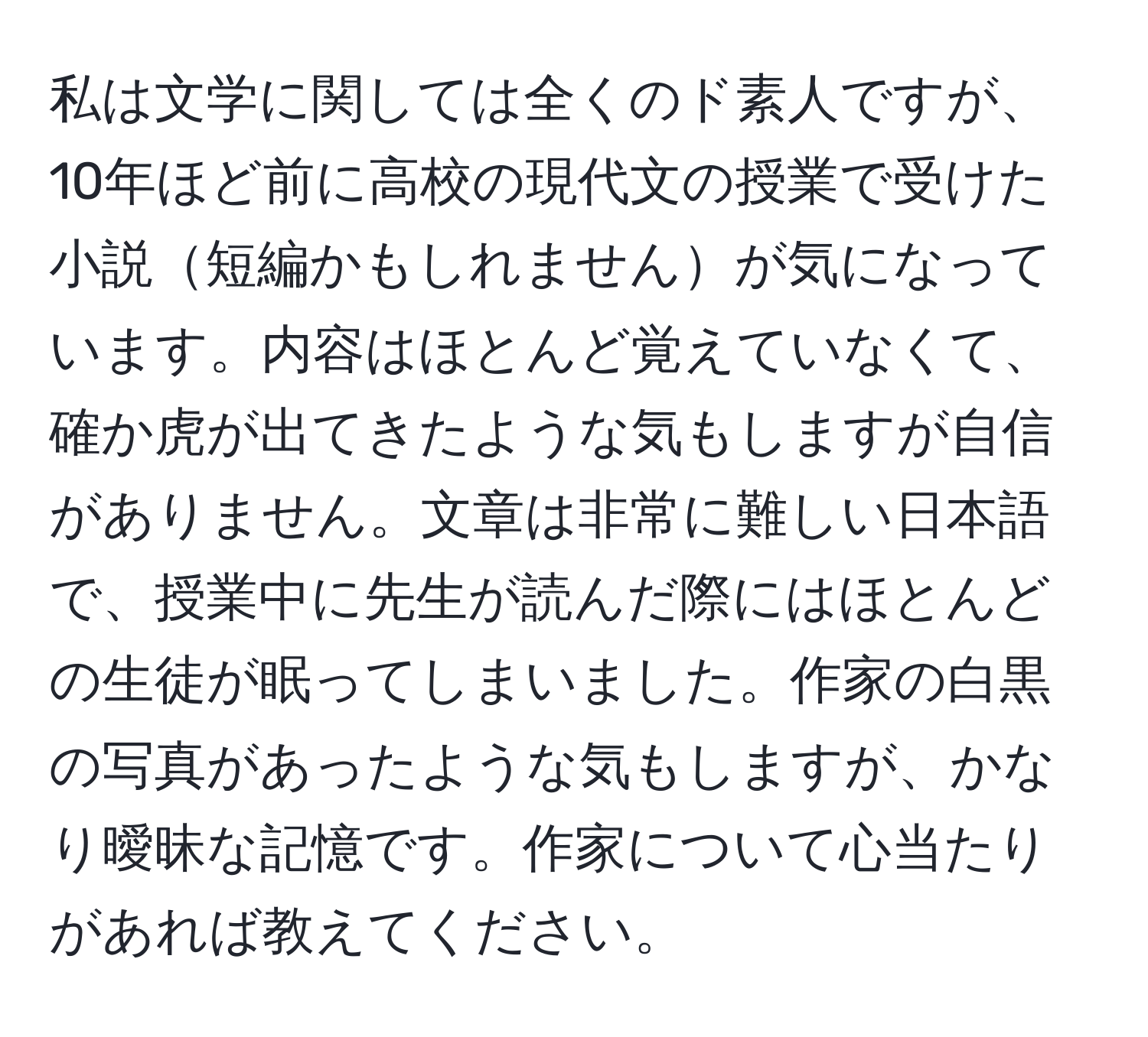 私は文学に関しては全くのド素人ですが、10年ほど前に高校の現代文の授業で受けた小説短編かもしれませんが気になっています。内容はほとんど覚えていなくて、確か虎が出てきたような気もしますが自信がありません。文章は非常に難しい日本語で、授業中に先生が読んだ際にはほとんどの生徒が眠ってしまいました。作家の白黒の写真があったような気もしますが、かなり曖昧な記憶です。作家について心当たりがあれば教えてください。