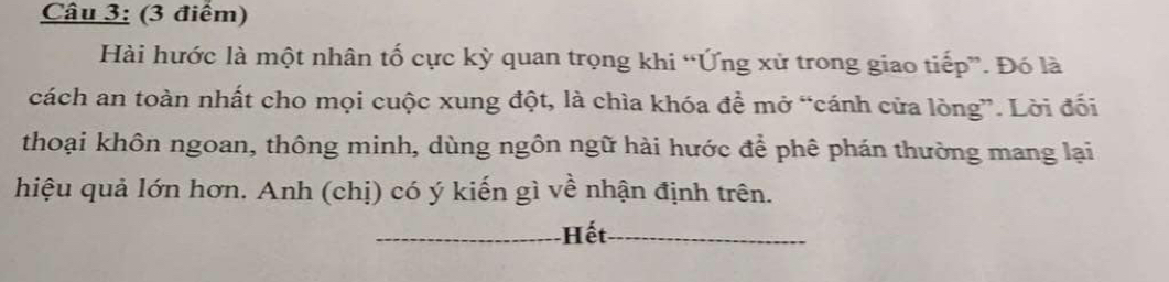 Hài hước là một nhân tố cực kỳ quan trọng khi “Ứng xử trong giao tiếp”. Đó là 
cách an toàn nhất cho mọi cuộc xung đột, là chìa khóa đề mở “cánh cửa lòng”. Lời đối 
thoại khôn ngoan, thông minh, dùng ngôn ngữ hài hước để phê phán thường mang lại 
hiệu quả lớn hơn. Anh (chị) có ý kiến gì về nhận định trên. 
_Hết_