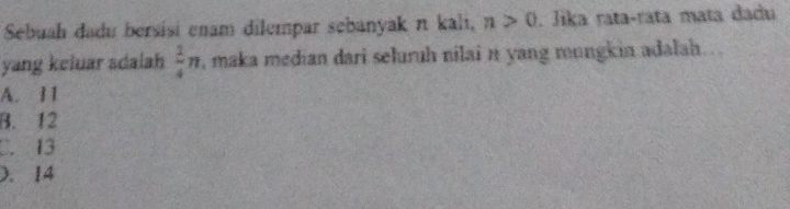 Sebuah dadu bersisi enam dilempar sebanyak π kali, n>0. Jika rata-rata mata dadu
yang keluar adalah  1/4 n , maka median dari seluruh nilai n yang mungkin adalah ..
A. 11
B. 12
C. 13 . 14