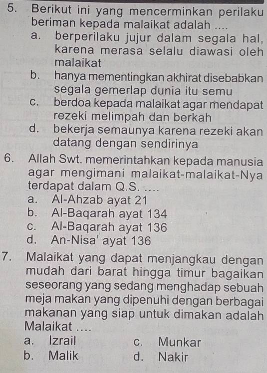 Berikut ini yang mencerminkan perilaku
beriman kepada malaikat adalah ....
a. berperilaku jujur dalam segala hal,
karena merasa selalu diawasi oleh
malaikat
b. hanya mementingkan akhirat disebabkan
segala gemerlap dunia itu semu
c. berdoa kepada malaikat agar mendapat
rezeki melimpah dan berkah
d. bekerja semaunya karena rezeki akan
datang dengan sendirinya
6. Allah Swt. memerintahkan kepada manusia
agar mengimani malaikat-malaikat-Nya
terdapat dalam Q.S. ....
a. Al-Ahzab ayat 21
b. Al-Baqarah ayat 134
c. Al-Baqarah ayat 136
d. An-Nisa' ayat 136
7. Malaikat yang dapat menjangkau dengan
mudah dari barat hingga timur bagaikan
seseorang yang sedang menghadap sebuah
meja makan yang dipenuhi dengan berbagai
makanan yang siap untuk dimakan adalah
Malaikat ...
a. Izrail c. Munkar
b. Malik d. Nakir