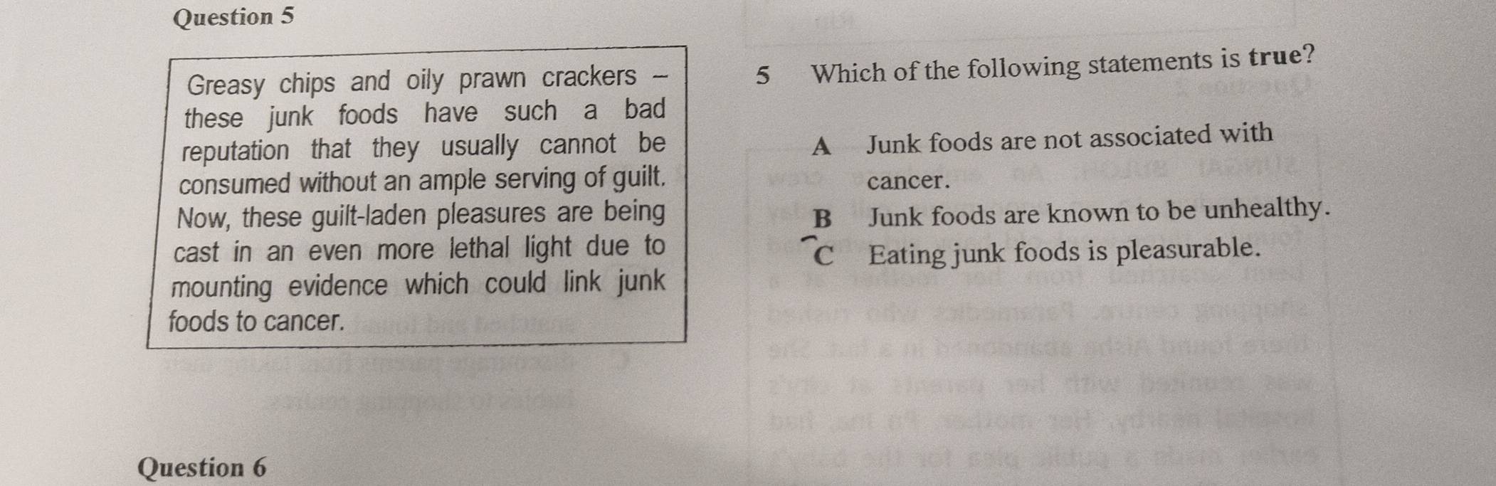 Greasy chips and oily prawn crackers
5 Which of the following statements is true?
these junk foods have such a bad
reputation that they usually cannot be
A Junk foods are not associated with
consumed without an ample serving of guilt. cancer.
Now, these guilt-laden pleasures are being
B Junk foods are known to be unhealthy.
cast in an even more lethal light due to
C Eating junk foods is pleasurable.
mounting evidence which could link junk
foods to cancer.
Question 6