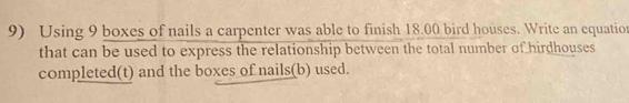Using 9 boxes of nails a carpenter was able to finish 18.00 bird houses. Write an equation 
that can be used to express the relationship between the total number of hirdhouses 
completed(t) and the boxes of nails(b) used.