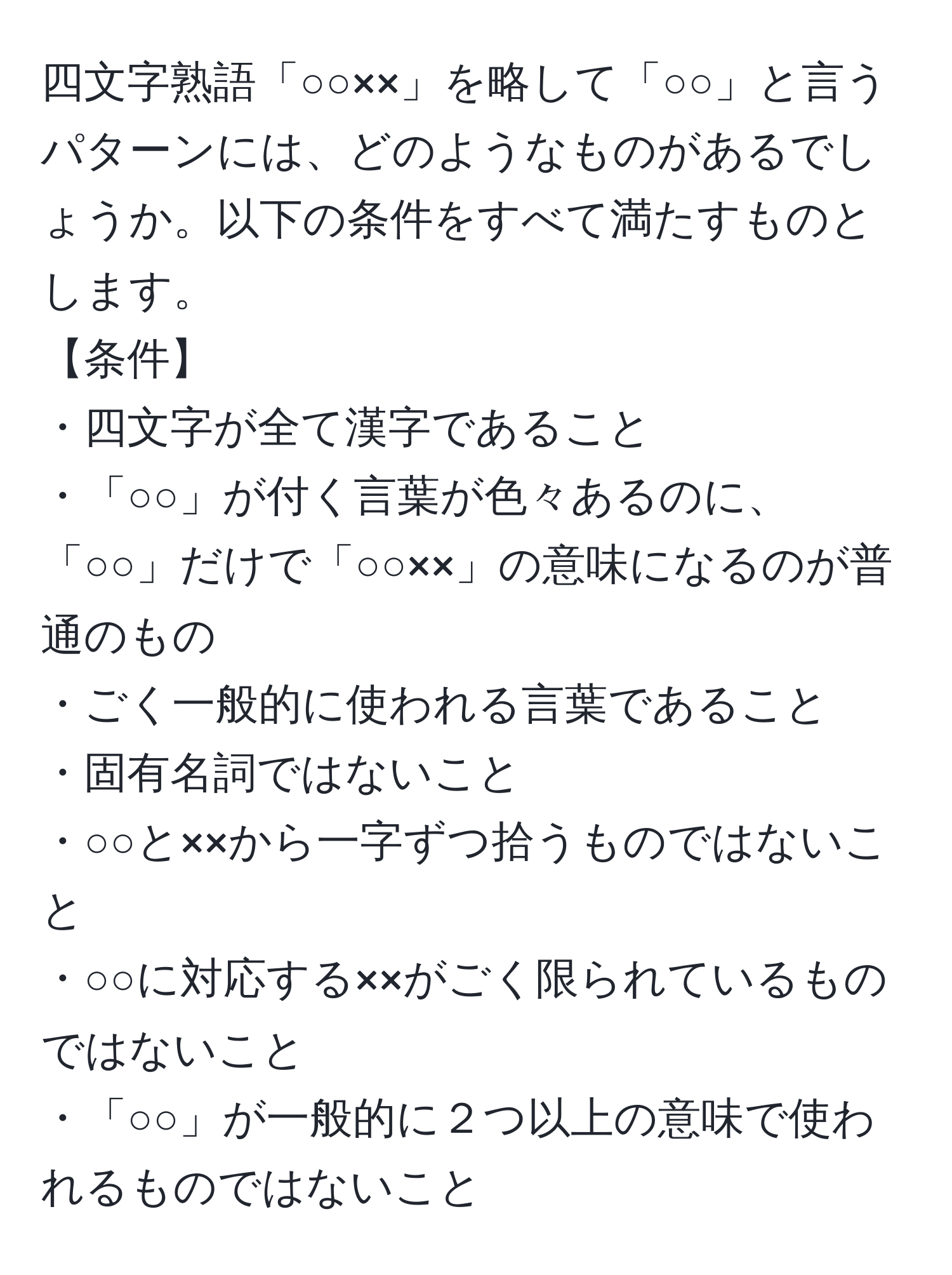 四文字熟語「○○××」を略して「○○」と言うパターンには、どのようなものがあるでしょうか。以下の条件をすべて満たすものとします。  
【条件】  
・四文字が全て漢字であること  
・「○○」が付く言葉が色々あるのに、「○○」だけで「○○××」の意味になるのが普通のもの  
・ごく一般的に使われる言葉であること  
・固有名詞ではないこと  
・○○と××から一字ずつ拾うものではないこと  
・○○に対応する××がごく限られているものではないこと  
・「○○」が一般的に２つ以上の意味で使われるものではないこと