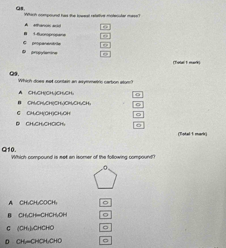 QB.
Which compound has the lowest relative molecular mass?
A ethanoic acid 。
B 1 -fluoropropane
。
C propanenitrile
D propylamine
。
(Total 1 mark)
Q9.
Which does not contain an asymmetric carbon alom?
A CH_3CH(CH_3)CH_2CH_3
。
B CH_3CH_2CH(CH_3)CH_2CH_2CH_3
。
C CH_3CH(OH)CH_2OH
。
D CH_3CH_2CHClCH_3
。
(Total 1 mark)
Q10.
Which compound is not an isomer of the following compound?
A CH_3CH_2COCH_3
。
B CH_3CH=CHCH_2OH
。
C (CH_3) _2CHCHO 。
D CH_2=CHCH_2CHO
。