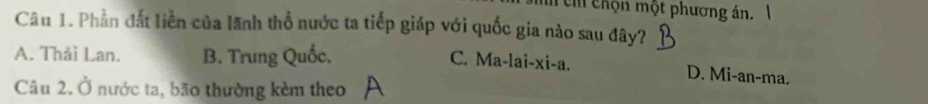 ch chộn một phương án. 1
Câu 1. Phần đất liền của lãnh thổ nước ta tiếp giáp với quốc gia nào sau đây?
A. Thái Lan. B. Trung Quốc.
C. Ma-lai-xi-a. D. Mi-an-ma.
Câu 2. Ở nước ta, bão thường kèm theo
