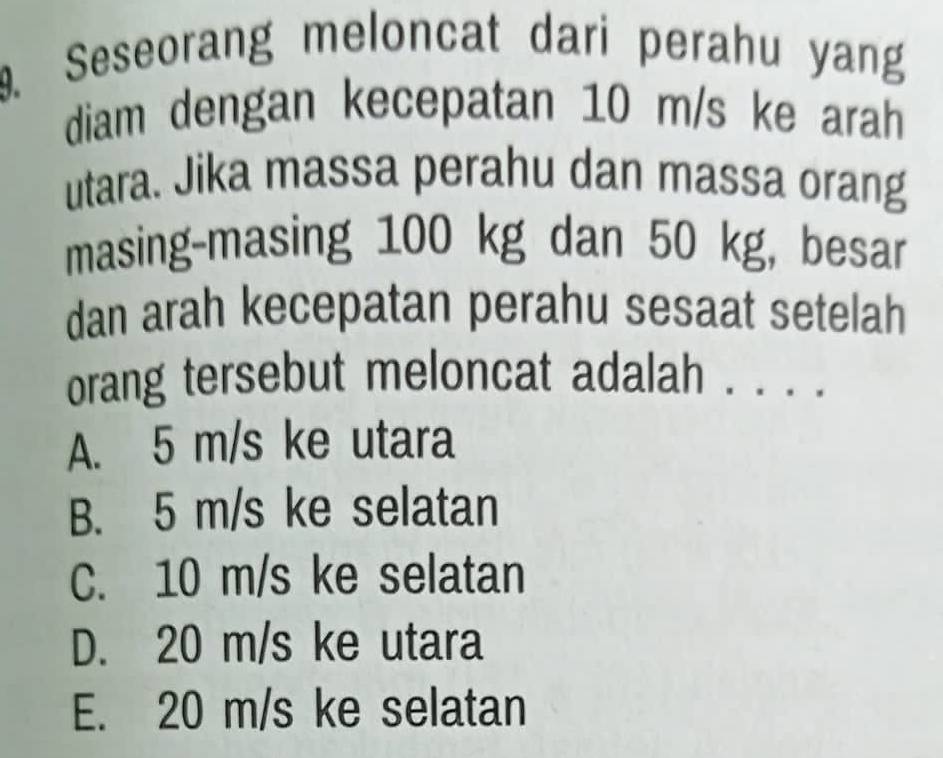 Seseorang meloncat dari perahu yang
diam dengan kecepatan 10 m/s ke arah
utara. Jika massa perahu dan massa orang
masing-masing 100 kg dan 50 kg, besar
dan arah kecepatan perahu sesaat setelah
orang tersebut meloncat adalah . . . .
A. 5 m/s ke utara
B. 5 m/s ke selatan
C. 10 m/s ke selatan
D. 20 m/s ke utara
E. 20 m/s ke selatan