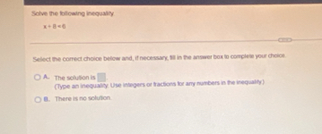 Solve the following inequality
x+8<0</tex> 
Select the corect choice below and, if necessary, till in the answer box to complete your choice.
□
A. The solution is (Type an inequality. Use integers or tractions for anry numbers in the inequality)
B. There is no solution.