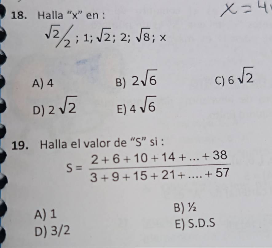 Halla “ x ” en :
sqrt(2)/2; 1; sqrt(2); 2; sqrt(8); x
A) 4 B) 2sqrt(6)
C) 6sqrt(2)
D) 2sqrt(2)
E) 4sqrt(6)
19. Halla el valor de “ S ” si :
s= (2+6+10+14+...+38)/3+9+15+21+...+57 
A) 1
B) ½
D) 3/2 E) S.D. S