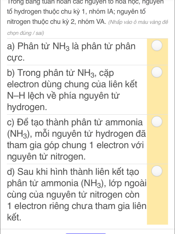 Trong bang tuấn hoán các nguyên to hoa nọc, nguyên
tố hydrogen thuộc chu kỳ 1, nhóm IA; nguyên tố
nitrogen thuộc chu kỳ 2, nhóm VA. (Nhấp vào ô màu vàng để
chọn đúng / sai)
a) Phân tử NH_3 là phân tử phân
cực.
b) Trong phân tử NH_3 , cặp
electron dùng chung của liên kết
NH lệch về phía nguyên tử
hydrogen.
c) Để tạo thành phân tử ammonia
(NH_3) , mỗi nguyên tử hydrogen đã
tham gia góp chung 1 electron với
nguyên tử nitrogen.
d) Sau khi hình thành liên kết tạo
phân tử ammonia (NH_3) , lớp ngoài
cùng của nguyên tử nitrogen còn
1 electron riêng chưa tham gia liên
kết.