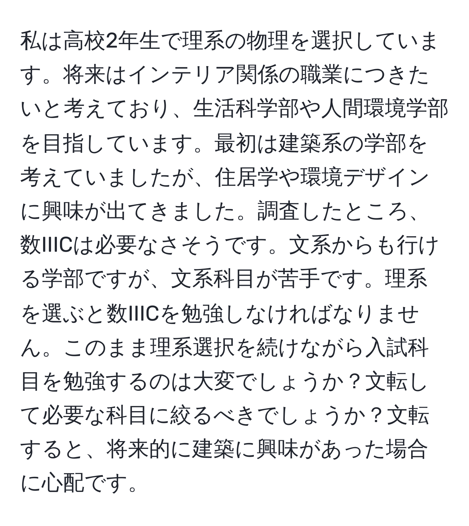 私は高校2年生で理系の物理を選択しています。将来はインテリア関係の職業につきたいと考えており、生活科学部や人間環境学部を目指しています。最初は建築系の学部を考えていましたが、住居学や環境デザインに興味が出てきました。調査したところ、数IIICは必要なさそうです。文系からも行ける学部ですが、文系科目が苦手です。理系を選ぶと数IIICを勉強しなければなりません。このまま理系選択を続けながら入試科目を勉強するのは大変でしょうか？文転して必要な科目に絞るべきでしょうか？文転すると、将来的に建築に興味があった場合に心配です。