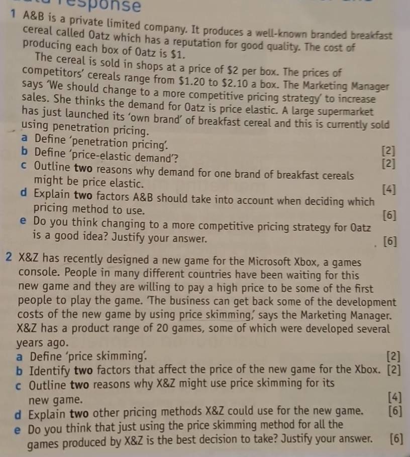 Presponse 
1 A&B is a private limited company. It produces a well-known branded breakfast 
cereal called Oatz which has a reputation for good quality. The cost of 
producing each box of Oatz is $1. 
The cereal is sold in shops at a price of $2 per box. The prices of 
competitors’ cereals range from $1.20 to $2.10 a box. The Marketing Manager 
says ‘We should change to a more competitive pricing strategy’ to increase 
sales. She thinks the demand for Oatz is price elastic. A large supermarket 
has just launched its ‘own brand’ of breakfast cereal and this is currently sold 
using penetration pricing. 
a Define ‘penetration pricing’. 
b Define ‘price-elastic demand’? [2] 
[2] 
c Outline two reasons why demand for one brand of breakfast cereals 
might be price elastic. 
[4] 
d Explain two factors A&B should take into account when deciding which 
pricing method to use. 
[6] 
e Do you think changing to a more competitive pricing strategy for Oatz 
is a good idea? Justify your answer. [6] 
2 X&Z has recently designed a new game for the Microsoft Xbox, a games 
console. People in many different countries have been waiting for this 
new game and they are willing to pay a high price to be some of the first 
people to play the game. ‘The business can get back some of the development 
costs of the new game by using price skimming, says the Marketing Manager.
X&Z has a product range of 20 games, some of which were developed several 
years ago. 
a Define ‘price skimming’. [2] 
b Identify two factors that affect the price of the new game for the Xbox. [2] 
c Outline two reasons why X&Z might use price skimming for its 
new game. [4] 
d Explain two other pricing methods X&Z could use for the new game. [6] 
e Do you think that just using the price skimming method for all the 
games produced by X&Z is the best decision to take? Justify your answer. [6]