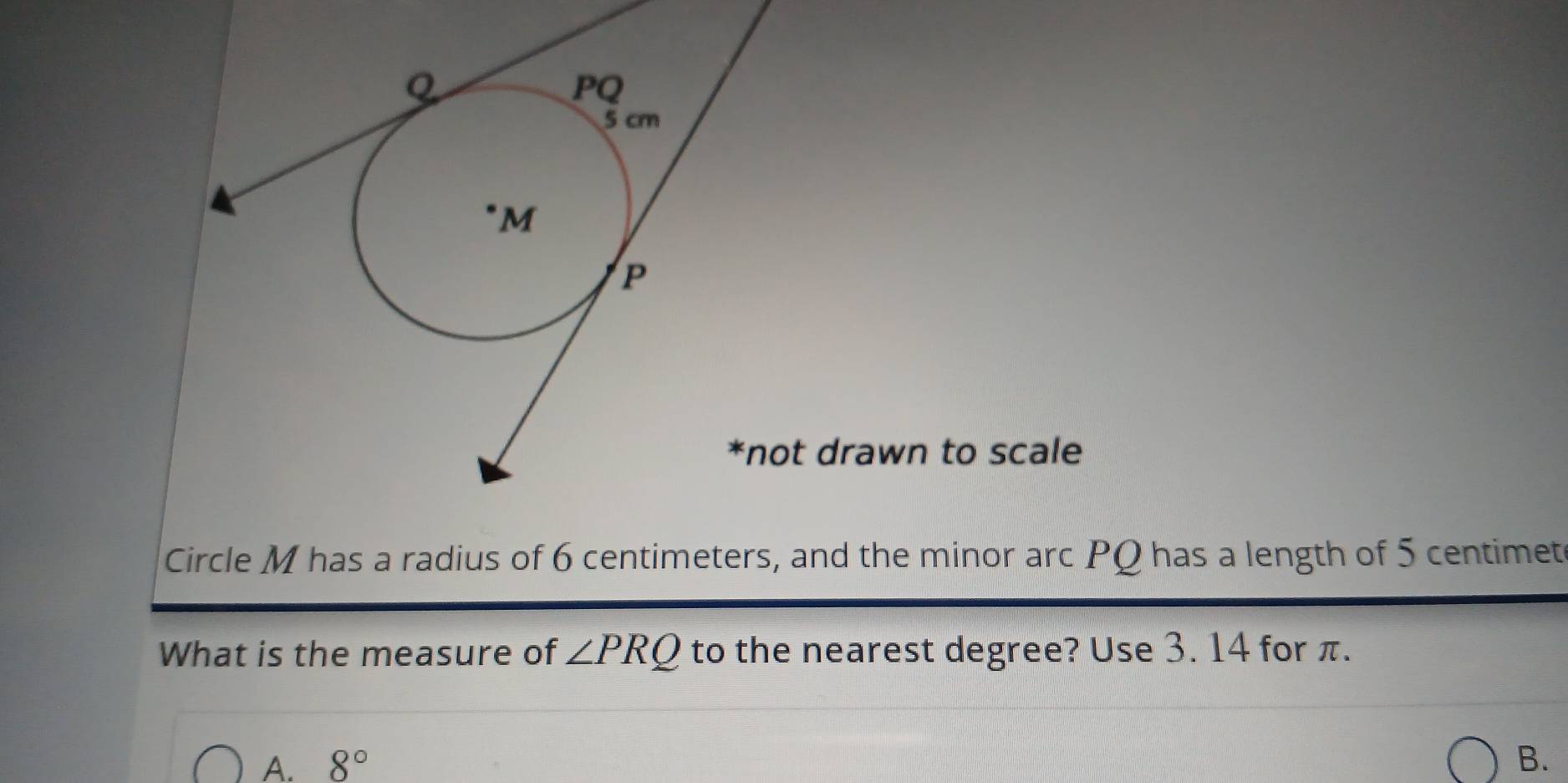 drawn to scale
Circle M has a radius of 6 centimeters, and the minor arc PQ has a length of 5 centimet
What is the measure of ∠ PRQ to the nearest degree? Use 3. 14 for π.
A. 8° B.