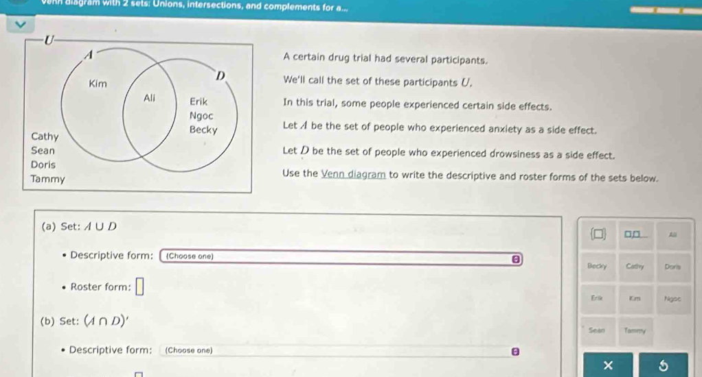 venn aiagram with 2 sets: Unions, intersections, and complements for a... 
A certain drug trial had several participants. 
We'll call the set of these participants U. 
In this trial, some people experienced certain side effects. 
Let A be the set of people who experienced anxiety as a side effect. 
Let D be the set of people who experienced drowsiness as a side effect. 
Use the Venn diagram to write the descriptive and roster forms of the sets below. 
(a) Set: A∪ D □□ A
Descriptive form: (Choose one) Doris 
Becky Calry 
Roster form: □ 
Erik Kirn Ngot 
(b) Set: (A∩ D)'
Sean Tomery 
Descriptive form: (Choose one)