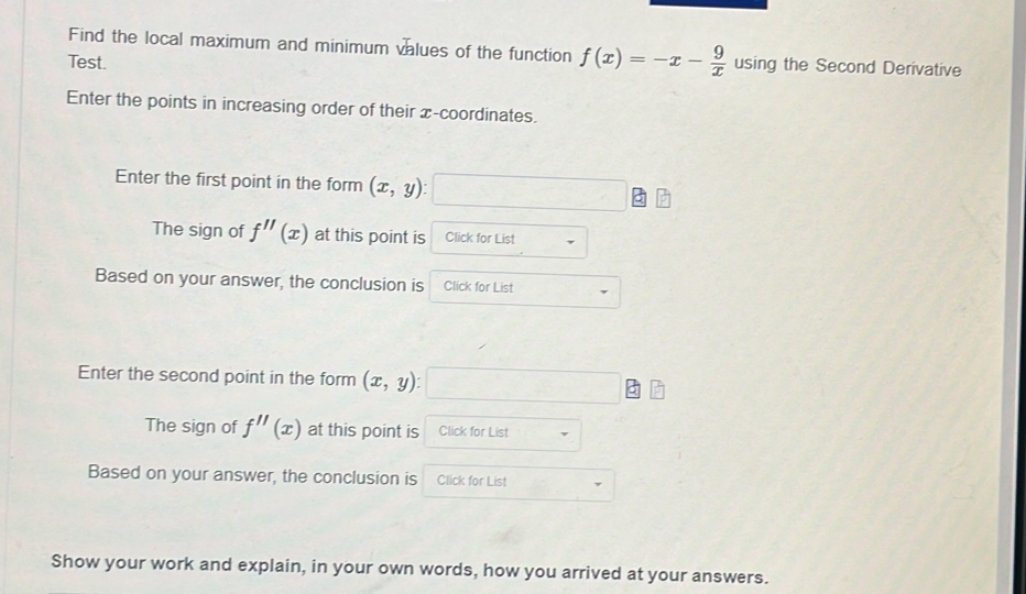 Find the local maximum and minimum values of the function f(x)=-x- 9/x  using the Second Derivative 
Test. 
Enter the points in increasing order of their x-coordinates. 
Enter the first point in the form (x,y) □ □ □
The sign of f''(x) at this point is Click for List 
Based on your answer, the conclusion is Click for List 
Enter the second point in the form (x,y) : □ □ □
The sign of f''(x) at this point is Click for List 
Based on your answer, the conclusion is Click for List 
Show your work and explain, in your own words, how you arrived at your answers.