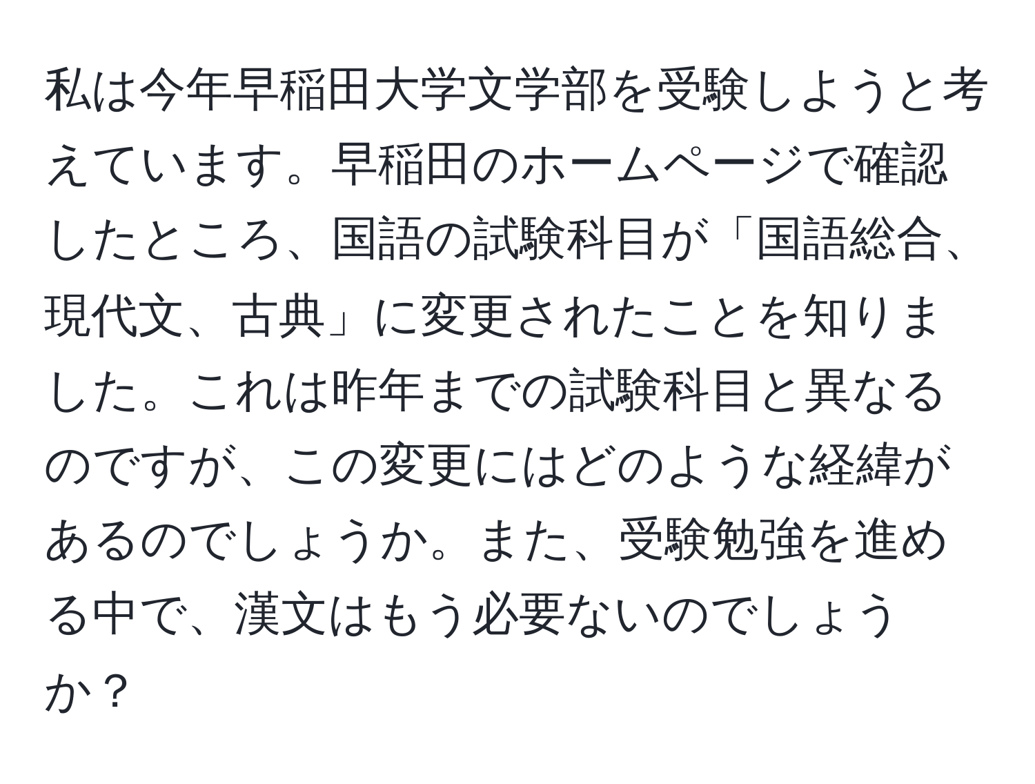 私は今年早稲田大学文学部を受験しようと考えています。早稲田のホームページで確認したところ、国語の試験科目が「国語総合、現代文、古典」に変更されたことを知りました。これは昨年までの試験科目と異なるのですが、この変更にはどのような経緯があるのでしょうか。また、受験勉強を進める中で、漢文はもう必要ないのでしょうか？