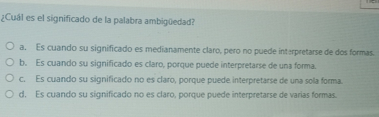 ¿Cuál es el significado de la palabra ambigüedad?
a. Es cuando su significado es medianamente claro, pero no puede interpretarse de dos formas.
b. Es cuando su significado es claro, porque puede interpretarse de una forma.
c. Es cuando su significado no es claro, porque puede interpretarse de una sola forma.
d. Es cuando su significado no es claro, porque puede interpretarse de varias formas.