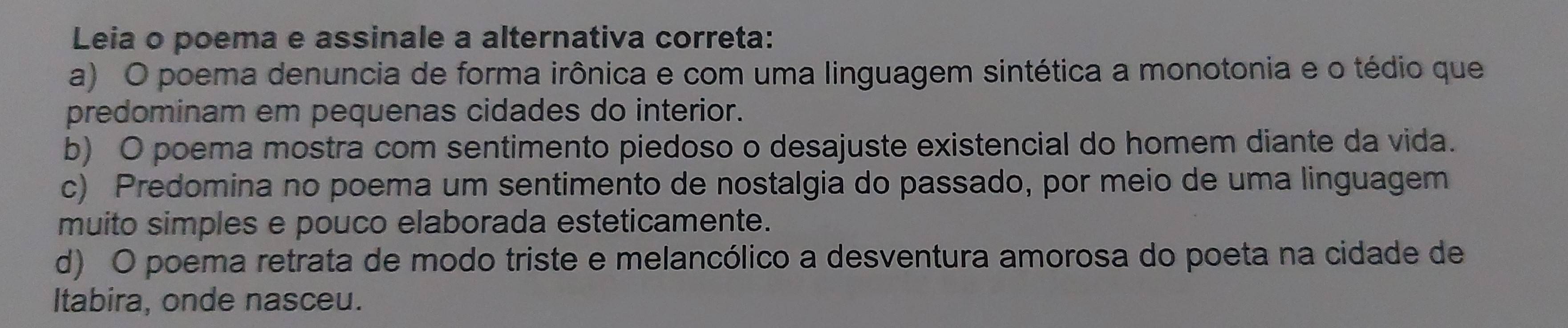 Leia o poema e assinale a alternativa correta:
a) O poema denuncia de forma irônica e com uma linguagem sintética a monotonia e o tédio que
predominam em pequenas cidades do interior.
b) O poema mostra com sentimento piedoso o desajuste existencial do homem diante da vida.
c) Predomina no poema um sentimento de nostalgia do passado, por meio de uma linguagem
muito simples e pouco elaborada esteticamente.
d) O poema retrata de modo triste e melancólico a desventura amorosa do poeta na cidade de
Itabira, onde nasceu.