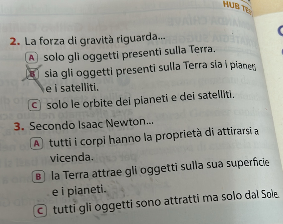 HUB TE
2. La forza di gravità riguarda...
A solo gli oggetti presenti sulla Terra.
s sia gli oggetti presenti sulla Terra sia i pianeti
e i satelliti.
© solo le orbite dei pianeti e dei satelliti.
3. Secondo Isaac Newton...
A tutti i corpi hanno la proprietà di attirarsi a
vicenda.
B la Terra attrae gli oggetti sulla sua superficie
e i pianeti.
○ tutti gli oggetti sono attratti ma solo dal Sole.