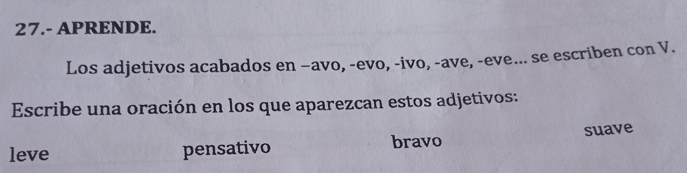 27.- APRENDE. 
Los adjetivos acabados en −avo, -evo, -ivo, -ave, -eve... se escriben con V. 
Escribe una oración en los que aparezcan estos adjetivos: 
bravo suave 
leve pensativo