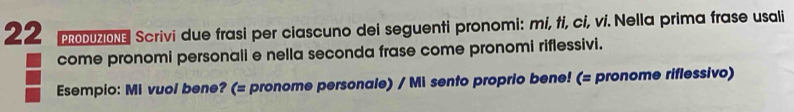 PRODUZIONE Scrivi due frasi per ciascuno dei seguenti pronomi: mi, ti, ci, vi. Nella prima frase usali 
come pronomi personali e nella seconda frase come pronomi riflessivi. 
Esempio: Mi vuol bene? (= pronome personale) / Mi sento proprio bene! (= pronome riflessivo)