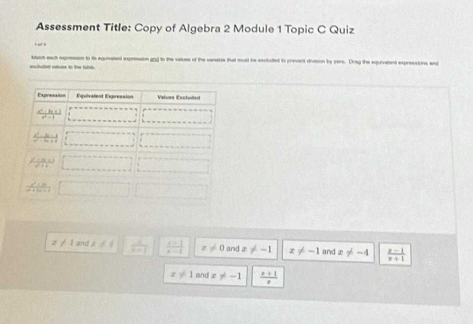 Assessment Title: Copy of Algebra 2 Module 1 Topic C Quiz
1 of )
Match each expression to its equivalent expression gnd to the values of the variable that must he excluded to prevent division by zero. Drag the equivalent expressions and
exciluted valums to the table.
x!= 1 and x!= 4  1/k-1   (x-1)/x-1  x!= 0 and x!= -1 x!= -1 and x!= -4  (x-1)/x+1 
x!= 1 and x!= -1  (x+1)/x 