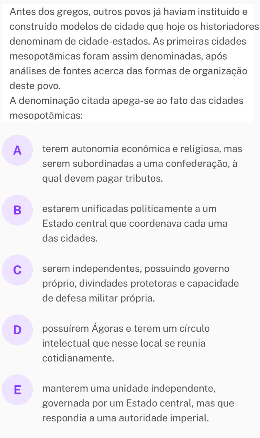 Antes dos gregos, outros povos já haviam instituído e
construído modelos de cidade que hoje os historiadores
denominam de cidade-estados. As primeiras cidades
mesopotâmicas foram assim denominadas, após
análises de fontes acerca das formas de organização
deste povo.
A denominação citada apega-se ao fato das cidades
mesopotâmicas:
A terem autonomia econômica e religiosa, mas
serem subordinadas a uma confederação, à
qual devem pagar tributos.
B estarem unificadas politicamente a um
Estado central que coordenava cada uma
das cidades.
C serem independentes, possuindo governo
próprio, divindades protetoras e capacidade
de defesa militar própria.
D possuírem Ágoras e terem um círculo
intelectual que nesse local se reunia
cotidianamente.
E€£ manterem uma unidade independente,
governada por um Estado central, mas que
respondia a uma autoridade imperial.